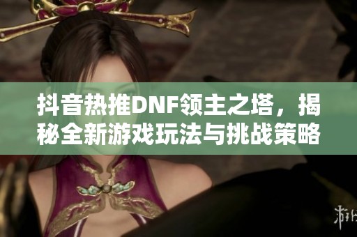 抖音热推DNF领主之塔，揭秘全新游戏玩法与挑战策略