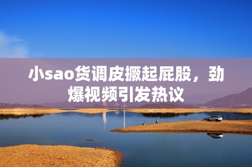小sao货调皮撅起屁股，劲爆视频引发热议