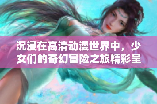 沉浸在高清动漫世界中，少女们的奇幻冒险之旅精彩呈现