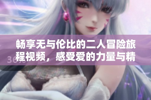 畅享无与伦比的二人冒险旅程视频，感受爱的力量与精彩瞬间