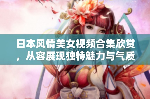日本风情美女视频合集欣赏，从容展现独特魅力与气质