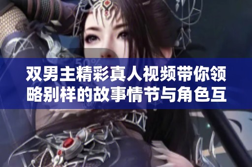 双男主精彩真人视频带你领略别样的故事情节与角色互动