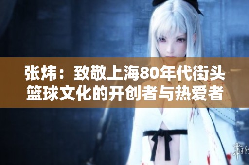 张炜：致敬上海80年代街头篮球文化的开创者与热爱者