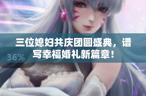 三位媳妇共庆团圆盛典，谱写幸福婚礼新篇章！