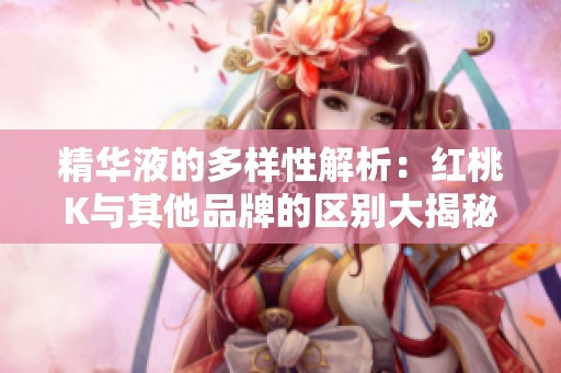 精华液的多样性解析：红桃K与其他品牌的区别大揭秘