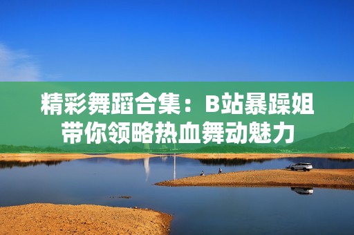 精彩舞蹈合集：B站暴躁姐带你领略热血舞动魅力