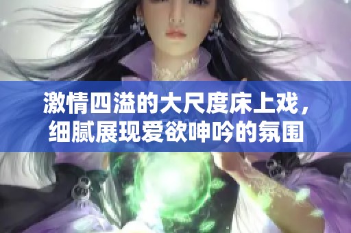激情四溢的大尺度床上戏，细腻展现爱欲呻吟的氛围