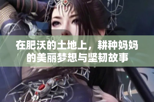 在肥沃的土地上，耕种妈妈的美丽梦想与坚韧故事