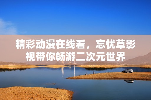 精彩动漫在线看，忘忧草影视带你畅游二次元世界