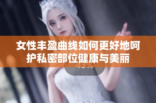 女性丰盈曲线如何更好地呵护私密部位健康与美丽