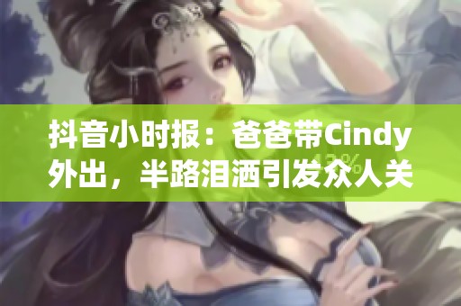抖音小时报：爸爸带Cindy外出，半路泪洒引发众人关注