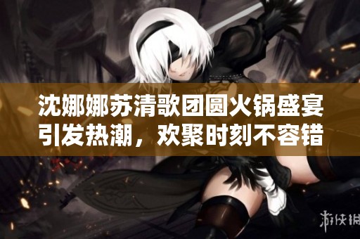 沈娜娜苏清歌团圆火锅盛宴引发热潮，欢聚时刻不容错过