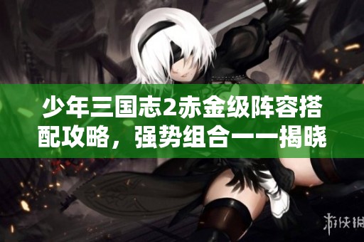 少年三国志2赤金级阵容搭配攻略，强势组合一一揭晓！