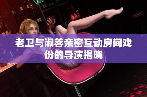 老卫与淑蓉亲密互动房间戏份的导演揭晓