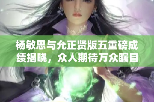 杨敏思与允正贤版五重磅成绩揭晓，众人期待万众瞩目新篇章
