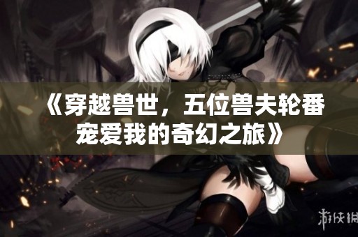 《穿越兽世，五位兽夫轮番宠爱我的奇幻之旅》