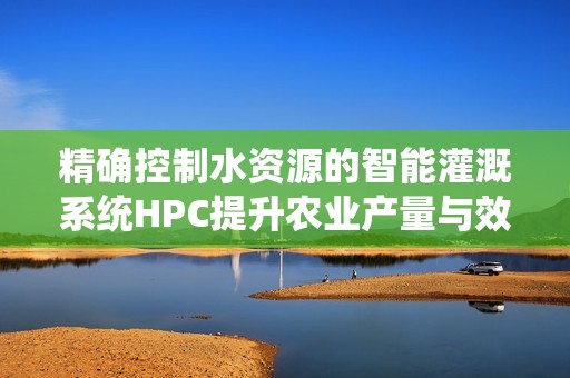 精确控制水资源的智能灌溉系统HPC提升农业产量与效率