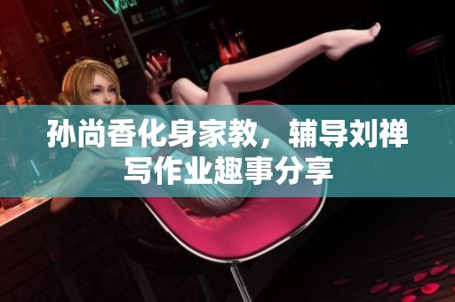 孙尚香化身家教，辅导刘禅写作业趣事分享