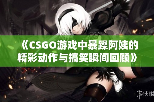 《CSGO游戏中暴躁阿姨的精彩动作与搞笑瞬间回顾》