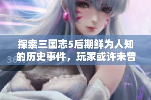 探索三国志5后期鲜为人知的历史事件，玩家或许未曾体验的秘辛