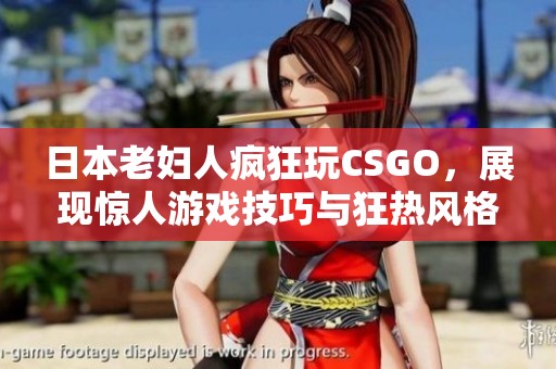 日本老妇人疯狂玩CSGO，展现惊人游戏技巧与狂热风格