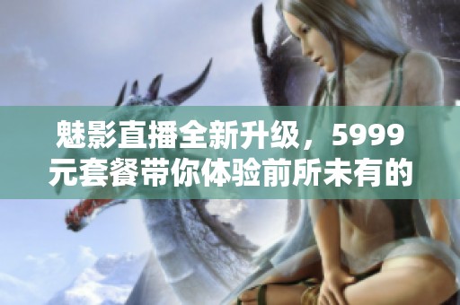 魅影直播全新升级，5999元套餐带你体验前所未有的精彩内容