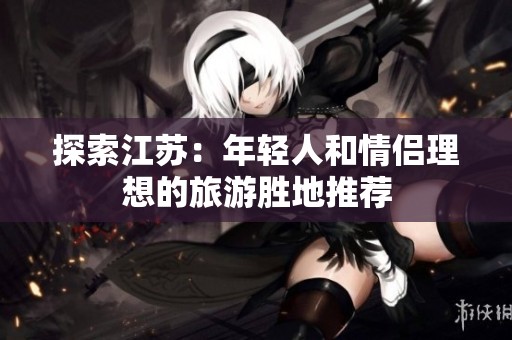 探索江苏：年轻人和情侣理想的旅游胜地推荐