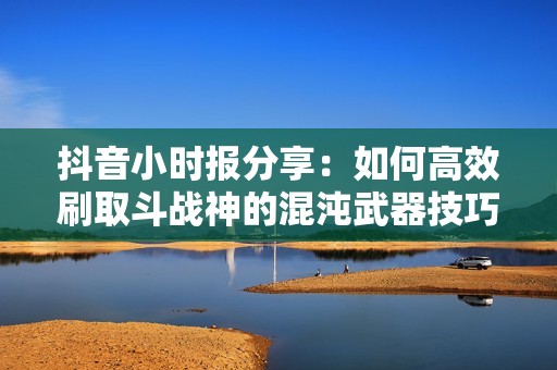 抖音小时报分享：如何高效刷取斗战神的混沌武器技巧探秘