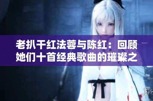 老扒干红法蓉与陈红：回顾她们十首经典歌曲的璀璨之路