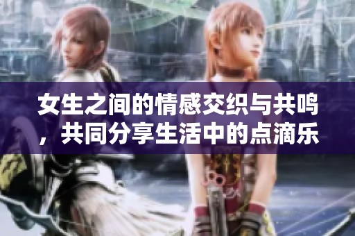 女生之间的情感交织与共鸣，共同分享生活中的点滴乐趣