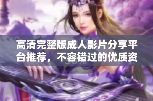 高清完整版成人影片分享平台推荐，不容错过的优质资源汇总
