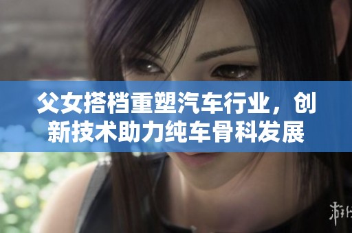 父女搭档重塑汽车行业，创新技术助力纯车骨科发展