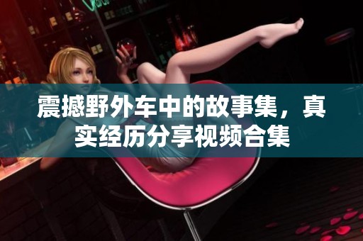 震撼野外车中的故事集，真实经历分享视频合集