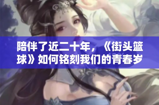 陪伴了近二十年，《街头篮球》如何铭刻我们的青春岁月