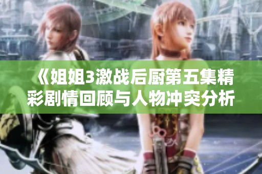 《姐姐3激战后厨第五集精彩剧情回顾与人物冲突分析》