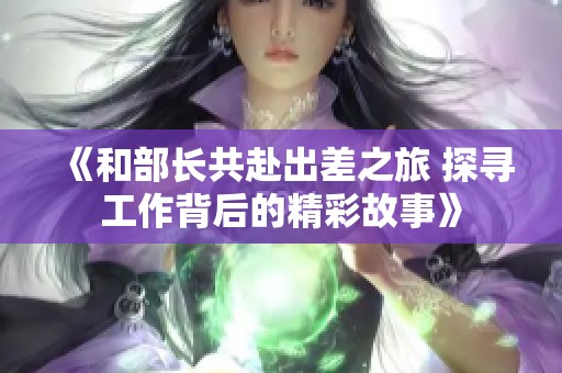 《和部长共赴出差之旅 探寻工作背后的精彩故事》