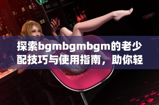 探索bgmbgmbgm的老少配技巧与使用指南，助你轻松上手