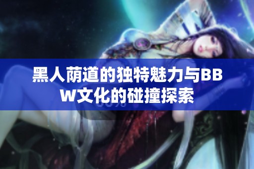 黑人荫道的独特魅力与BBW文化的碰撞探索