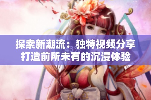 探索新潮流：独特视频分享打造前所未有的沉浸体验