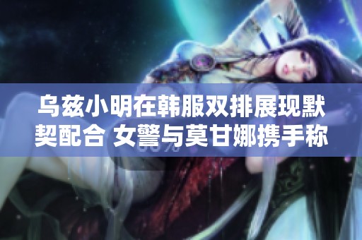 乌兹小明在韩服双排展现默契配合 女警与莫甘娜携手称霸战场
