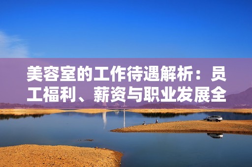 美容室的工作待遇解析：员工福利、薪资与职业发展全面解读