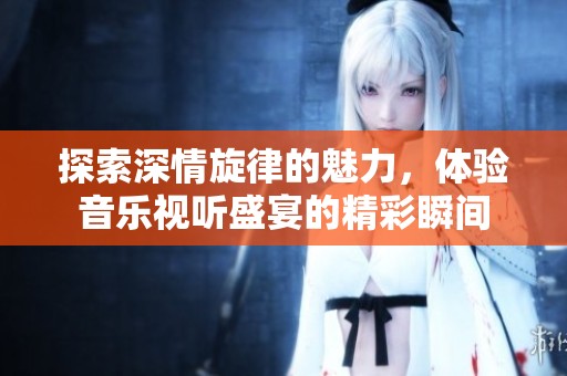 探索深情旋律的魅力，体验音乐视听盛宴的精彩瞬间