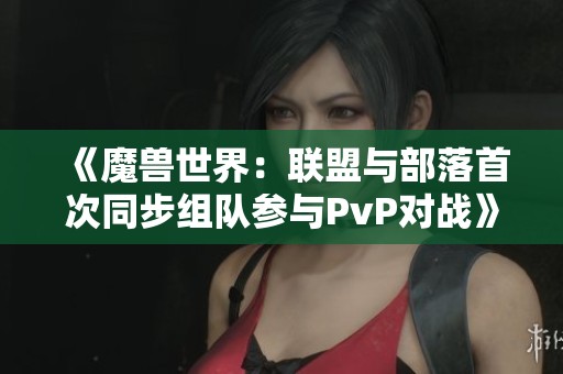 《魔兽世界：联盟与部落首次同步组队参与PvP对战》