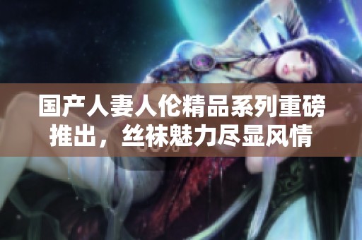 国产人妻人伦精品系列重磅推出，丝袜魅力尽显风情