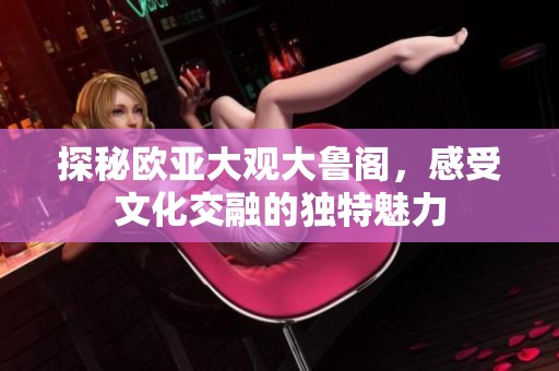 探秘欧亚大观大鲁阁，感受文化交融的独特魅力
