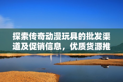 探索传奇动漫玩具的批发渠道及促销信息，优质货源推荐