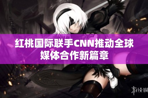 红桃国际联手CNN推动全球媒体合作新篇章