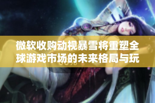 微软收购动视暴雪将重塑全球游戏市场的未来格局与玩家体验