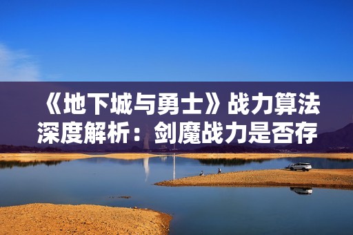《地下城与勇士》战力算法深度解析：剑魔战力是否存在浮夸现象探讨