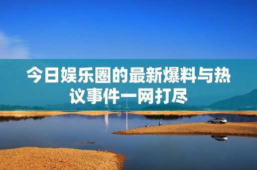 今日娱乐圈的最新爆料与热议事件一网打尽